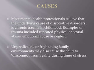  Most mental health professionals believe that
the underlying cause of dissociative disorders
is chronic trauma in childhood. Examples of
trauma included repeated physical or sexual
abuse, emotional abuse or neglect.
 Unpredictable or frightening family
environments may also cause the child to
‘disconnect’ from reality during times of stress.
 
