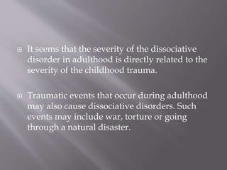  It seems that the severity of the dissociative
disorder in adulthood is directly related to the
severity of the childhood trauma.
 Traumatic events that occur during adulthood
may also cause dissociative disorders. Such
events may include war, torture or going
through a natural disaster.
 