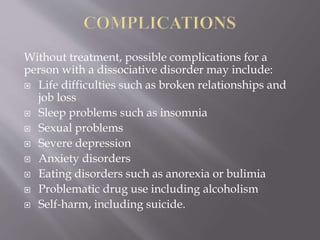 Without treatment, possible complications for a
person with a dissociative disorder may include:
 Life difficulties such as broken relationships and
job loss
 Sleep problems such as insomnia
 Sexual problems
 Severe depression
 Anxiety disorders
 Eating disorders such as anorexia or bulimia
 Problematic drug use including alcoholism
 Self-harm, including suicide.
 