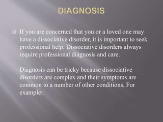  If you are concerned that you or a loved one may
have a dissociative disorder, it is important to seek
professional help. Dissociative disorders always
require professional diagnosis and care.
Diagnosis can be tricky because dissociative
disorders are complex and their symptoms are
common to a number of other conditions. For
example:
 