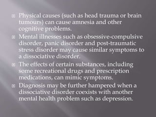  Physical causes (such as head trauma or brain
tumours) can cause amnesia and other
cognitive problems.
 Mental illnesses such as obsessive-compulsive
disorder, panic disorder and post-traumatic
stress disorder may cause similar symptoms to
a dissociative disorder.
 The effects of certain substances, including
some recreational drugs and prescription
medications, can mimic symptoms.
 Diagnosis may be further hampered when a
dissociative disorder coexists with another
mental health problem such as depression.
 