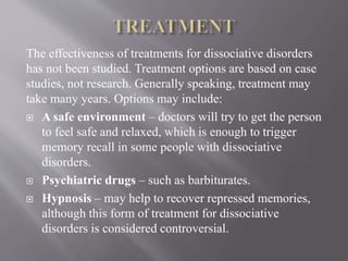 The effectiveness of treatments for dissociative disorders
has not been studied. Treatment options are based on case
studies, not research. Generally speaking, treatment may
take many years. Options may include:
 A safe environment – doctors will try to get the person
to feel safe and relaxed, which is enough to trigger
memory recall in some people with dissociative
disorders.
 Psychiatric drugs – such as barbiturates.
 Hypnosis – may help to recover repressed memories,
although this form of treatment for dissociative
disorders is considered controversial.
 