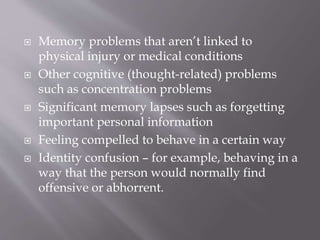  Memory problems that aren’t linked to
physical injury or medical conditions
 Other cognitive (thought-related) problems
such as concentration problems
 Significant memory lapses such as forgetting
important personal information
 Feeling compelled to behave in a certain way
 Identity confusion – for example, behaving in a
way that the person would normally find
offensive or abhorrent.
 