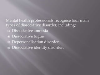 Mental health professionals recognise four main
types of dissociative disorder, including:
 Dissociative amnesia
 Dissociative fugue
 Depersonalisation disorder
 Dissociative identity disorder.
 