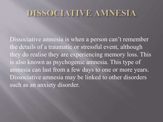 Dissociative amnesia is when a person can’t remember
the details of a traumatic or stressful event, although
they do realise they are experiencing memory loss. This
is also known as psychogenic amnesia. This type of
amnesia can last from a few days to one or more years.
Dissociative amnesia may be linked to other disorders
such as an anxiety disorder.
 