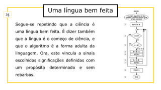 Uma língua bem feita
Segue-se repetindo que a ciência é
uma língua bem feita. É dizer também
que a língua é o começo de ciência, e
que o algoritmo é a forma adulta da
linguagem. Ora, este vincula a sinais
escolhidos significações definidas com
um propósito determinado e sem
rebarbas.
3§
 