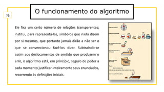 O funcionamento do algoritmo
Ele fixa um certo número de relações transparentes;
institui, para representá-las, símbolos que nada dizem
por si mesmos, que portanto jamais dirão a não ser o
que se convencionou fazê-los dizer. Subtraindo-se
assim aos deslocamentos de sentido que produzem o
erro, o algoritmo está, em princípio, seguro de poder a
cada momento justificar inteiramente seus enunciados,
recorrendo às definições iniciais.
3§
 