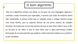 O bom algoritmo
Mas se o algoritmo cumpre seu ofício, se ele quer ser uma linguagem rigorosa e
controlar a todo momento suas operações, é preciso que nada de implícito tenha
sido introduzido, é preciso enfim que as relações novas e antigas formem juntas
uma única família, que as vejamos derivar de um único sistema de relações
possíveis, de modo que nunca haja excesso do que se quer dizer sobre o que se diz,
ou do que se diz sobre o que se quer dizer, que o signo permaneça simples
abreviação de um pensamento que poderia a todo momento explicar-se e justificar-
se por completo.
3§
 