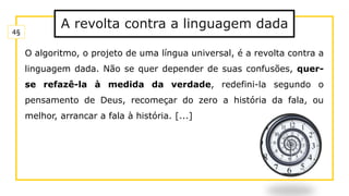 A revolta contra a linguagem dada
O algoritmo, o projeto de uma língua universal, é a revolta contra a
linguagem dada. Não se quer depender de suas confusões, quer-
se refazê-la à medida da verdade, redefini-la segundo o
pensamento de Deus, recomeçar do zero a história da fala, ou
melhor, arrancar a fala à história. [...]
4§
 