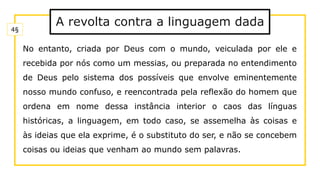 A revolta contra a linguagem dada
No entanto, criada por Deus com o mundo, veiculada por ele e
recebida por nós como um messias, ou preparada no entendimento
de Deus pelo sistema dos possíveis que envolve eminentemente
nosso mundo confuso, e reencontrada pela reflexão do homem que
ordena em nome dessa instância interior o caos das línguas
históricas, a linguagem, em todo caso, se assemelha às coisas e
às ideias que ela exprime, é o substituto do ser, e não se concebem
coisas ou ideias que venham ao mundo sem palavras.
4§
 