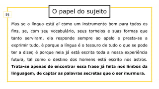 O papel do sujeito
Mas se a língua está aí como um instrumento bom para todos os
fins, se, com seu vocabulário, seus torneios e suas formas que
tanto serviram, ela responde sempre ao apelo e presta-se a
exprimir tudo, é porque a língua é o tesouro de tudo o que se pode
ter a dizer, é porque nela já está escrita toda a nossa experiência
futura, tal como o destino dos homens está escrito nos astros.
Trata-se apenas de encontrar essa frase já feita nos limbos da
linguagem, de captar as palavras secretas que o ser murmura.
5§
 