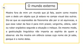 O mundo externo
Mostro fora de mim um mundo que já fala, assim como mostro
com o dedo um objeto que já estava no campo visual dos outros.
Diz-se que as expressões da fisionomia são por si só equívocas, e
que esse rubor da face é para mim prazer, vergonha, cólera, calor
ou rubor orgiástico segundo a situação o indique. Do mesmo modo,
a gesticulação linguística não importa ao espírito de quem a
observa: ela lhe mostra em silêncio coisas cujo nome ele já sabe,
porque é o nome delas.
6§
 