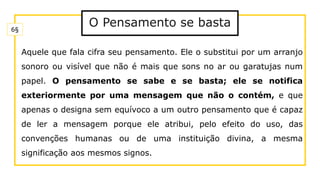 Aquele que fala cifra seu pensamento. Ele o substitui por um arranjo
sonoro ou visível que não é mais que sons no ar ou garatujas num
papel. O pensamento se sabe e se basta; ele se notifica
exteriormente por uma mensagem que não o contém, e que
apenas o designa sem equívoco a um outro pensamento que é capaz
de ler a mensagem porque ele atribui, pelo efeito do uso, das
convenções humanas ou de uma instituição divina, a mesma
significação aos mesmos signos.
6§
O Pensamento se basta
 
