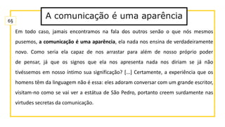 Em todo caso, jamais encontramos na fala dos outros senão o que nós mesmos
pusemos, a comunicação é uma aparência, ela nada nos ensina de verdadeiramente
novo. Como seria ela capaz de nos arrastar para além de nosso próprio poder
de pensar, já que os signos que ela nos apresenta nada nos diriam se já não
tivéssemos em nosso íntimo sua significação? [...] Certamente, a experiência que os
homens têm da linguagem não é essa: eles adoram conversar com um grande escritor,
visitam-no como se vai ver a estátua de São Pedro, portanto creem surdamente nas
virtudes secretas da comunicação.
6§
A comunicação é uma aparência
 