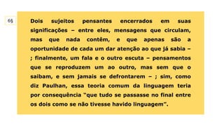 Dois sujeitos pensantes encerrados em suas
significações – entre eles, mensagens que circulam,
mas que nada contêm, e que apenas são a
oportunidade de cada um dar atenção ao que já sabia –
; finalmente, um fala e o outro escuta – pensamentos
que se reproduzem um ao outro, mas sem que o
saibam, e sem jamais se defrontarem – ; sim, como
diz Paulhan, essa teoria comum da linguagem teria
por consequência “que tudo se passasse no final entre
os dois como se não tivesse havido linguagem”.
6§
 
