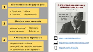 Características da linguagem pura
2
Algoritmo como expressão
3
A Alteridade e a Significação
1
• Construída
• Completa
• Clara
• Determinada
• O pensamento se basta
• O Sujeito tem um papel delimitado
• A comunicação é uma aparência
• Forma "madura"
• Sem excessos
• Atemporal
• Evita erros
diego.s.avendano@gmail.com
https://diegoavendanofil.wordpress.com/
https://t.me/Di_Avendano
 