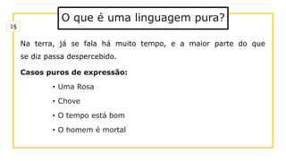O que é uma linguagem pura?
Na terra, já se fala há muito tempo, e a maior parte do que
se diz passa despercebido.
Casos puros de expressão:
• Uma Rosa
• Chove
• O tempo está bom
• O homem é mortal
1§
 