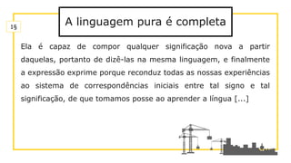 A linguagem pura é completa
Ela é capaz de compor qualquer significação nova a partir
daquelas, portanto de dizê-las na mesma linguagem, e finalmente
a expressão exprime porque reconduz todas as nossas experiências
ao sistema de correspondências iniciais entre tal signo e tal
significação, de que tomamos posse ao aprender a língua [...]
1§
 