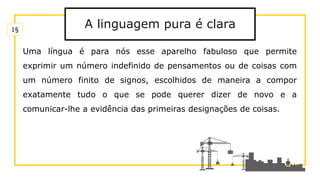 A linguagem pura é clara
Uma língua é para nós esse aparelho fabuloso que permite
exprimir um número indefinido de pensamentos ou de coisas com
um número finito de signos, escolhidos de maneira a compor
exatamente tudo o que se pode querer dizer de novo e a
comunicar-lhe a evidência das primeiras designações de coisas.
1§
 
