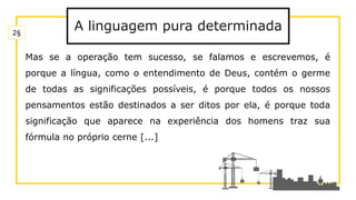 A linguagem pura determinada
Mas se a operação tem sucesso, se falamos e escrevemos, é
porque a língua, como o entendimento de Deus, contém o germe
de todas as significações possíveis, é porque todos os nossos
pensamentos estão destinados a ser ditos por ela, é porque toda
significação que aparece na experiência dos homens traz sua
fórmula no próprio cerne [...]
2§
 