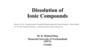Dissolution of
Ionic Compounds
Dr. K. Shahzad Baig
Memorial University of Newfoundland
(MUN)
Canada
Petrucci, et al. 2011. General Chemistry: Principles and Modern Applications. Pearson Canada Inc., Toronto, Ontario.
Tro, N.J. 2010. Principles of Chemistry. : A molecular approach. Pearson Education, Inc
 