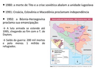 ● 1980: a morte de Tito e a crise soviética abalam a unidade iugoslava
● 1991: Croácia, Eslovênia e Macedônia proclamam independência
● 1992: a Bósnia-Herzegovina
proclama sua emancipação:
→ A luta armada se estende até
1995, chegando ao fim com o T. de
Dayton;
→ Saldo da guerra: 200 mil mortos
e pelo menos 1 milhão de
refugiados.
 