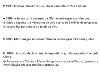 ● 1998: Kosovo intensifica sua luta separatista contra a Sérvia
● 1999: a Sérvia sofre ataques da Otan e embargos econômicos:
→ Saldo da guerra: 1,2 mil mortes de civis e cerca de 1 milhão de refugiados
→ Kosovo fica por anos sob a tutela da ONU
● 2006: Montenegro se desmembra da Servia após três anos juntos
● 2008: Kosovo declara sua independência, não reconhecida pela
Sérvia.
→ Países como a China e a Rússia não apoiam a causa de Kosovo, temendo a
intensificação dos seus conflitos separatistas.
 