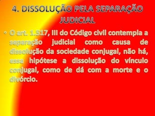 4. DISSOLUÇÃO PELA SEPARAÇÃO JUDICIAL O art. 1.517, III do Código civil contempla a separação judicial como causa de dissolução da sociedade conjugal, não há, essa hipótese a dissolução do vínculo conjugal, como de dá com a morte e o divórcio.