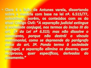 Clara é a lição de Antunes varela, dissertando sobre a matéria com base na lei nº. 6.515/77, coincidindo, porém, os conteúdos com os do atual Código Civil: “A separação judicial extingue a sociedade conjugal, nos termos do inciso III do art. 2º da Lei nº 6.515; mas não dissolve o casamento, porque não destrói o vínculo matrimonial, como se depreende do parágrafo único do art. 3º. Pondo termo à sociedade conjugal, a separação elimina os deveres, quer recíprocos, quer específicos, derivados do casamento.”