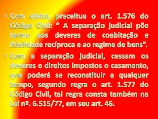 Com efeito, preceitua o art. 1.576 do Código Civil: “ A separação judicial põe termo aos deveres de coabitação e fidelidade recíproca e ao regime de bens”. Com a separação judicial, cessam os deveres e direitos impostos o casamento, que poderá se reconstituir a qualquer tempo, segundo regra o art. 1.577 do Código Civil, tal regra consta também na Lei nº. 6.515/77, em seu art. 46.