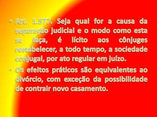 Art. 1.577. Seja qual for a causa da separação judicial e o modo como esta se faça, é lícito aos cônjuges restabelecer, a todo tempo, a sociedade conjugal, por ato regular em juízo. Os efeitos práticos são equivalentes ao divórcio, com exceção da possibilidade de contrair novo casamento. 