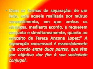 Duas as formas de separação: de um lado, está aquela realizada por mútuo consentimento, em que ambos os cônjuges, mediante acordo, a requerem conjunta e simultaneamente, quanto ao conceito de Tereza Ancona Lopez:” A separação consensual é essencialmente um acordo entre duas partes, que têm por objetivo dar fim à sua sociedade conjugal.