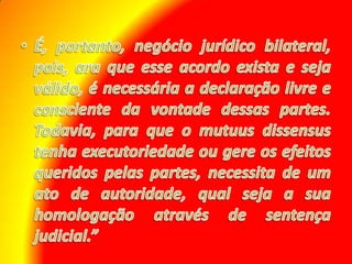É, portanto, negócio jurídico bilateral, pois, ara que esse acordo exista e seja válido, é necessária a declaração livre e consciente da vontade dessas partes. Todavia, para que o mutuusdissensus tenha executoriedade ou gere os efeitos queridos pelas partes, necessita de um ato de autoridade, qual seja a sua homologação através de sentença judicial.”