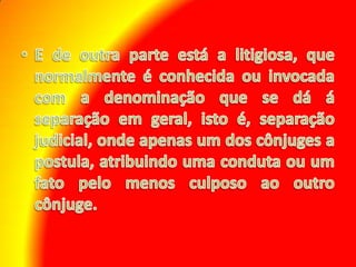 E de outra parte está a litigiosa, que normalmente é conhecida ou invocada com a denominação que se dá á separação em geral, isto é, separação judicial, onde apenas um dos cônjuges a postula, atribuindo uma conduta ou um fato pelo menos culposo ao outro cônjuge.