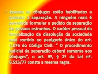 Apenas os cônjuges estão habilitados a postular a separação. A ninguém mais é permitido formular o pedido de separação de pessoas estranhas. O caráter pessoal da formalização da dissolução da sociedade está contido no parágrafo único do art. 1.576 do Código Civil: “ O procedimento judicial da separação caberá somente aos cônjuges”, o art. 3º, § 1º da Lei nº. 6.515/77 consta a mesma regra.