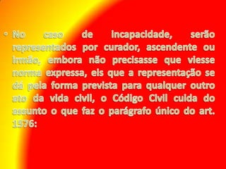 No caso de incapacidade, serão representados por curador, ascendente ou irmão, embora não precisasse que viesse norma expressa, eis que a representação se dá pela forma prevista para qualquer outro ato da vida civil, o Código Civil cuida do assunto o que faz o parágrafo único do art. 1576: