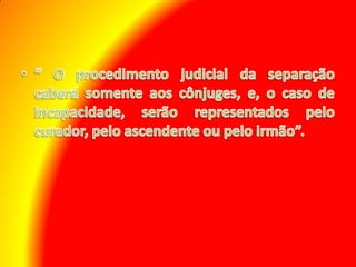 “ O procedimento judicial da separação caberá somente aos cônjuges, e, o caso de incapacidade, serão representados pelo curador, pelo ascendente ou pelo irmão”. 