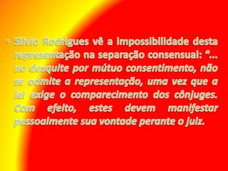 Silvio Rodrigues vê a impossibilidade desta representação na separação consensual: “... no desquite por mútuo consentimento, não se admite a representação, uma vez que a lei exige o comparecimento dos cônjuges. Com efeito, estes devem manifestar pessoalmente sua vontade perante o juiz. 