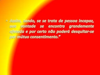 Assim, sendo, se se trata de pessoa incapaz, sua vontade se encontra grandemente afetada e por certo não poderá desquitar-se por mútuo consentimento.”