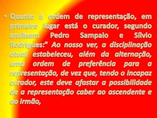 Quanto à ordem de representação, em primeiro lugar está o curador, segundo analisam Pedro Sampaio e Sílvio Rodrigues:” Ao nosso ver, a disciplinação atual estabeleceu, além da alternação, uma ordem de preferência para a representação, de vez que, tendo o incapaz curador, este deve afastar a possibilidade de a representação caber ao ascendente e ao irmão,