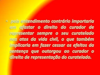  pois entendimento contrário importaria em afastar o direito do curador de representar sempre o seu curatelado nos atos da vida civil, o que também implicaria em fazer cessar os efeitos da sentença que outorgou ao curador o direito de representação do curatelado.