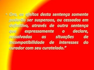 Ora, os efeitos desta sentença somente poderão ser suspensos, ou cessados em definitivo, através de outra sentença que expressamente o declare, ressalvadas as situações de incompatibilidade de interesses do curador com seu curatelado.”