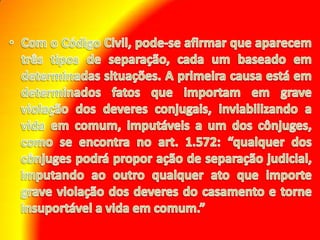 Com o Código Civil, pode-se afirmar que aparecem três tipos de separação, cada um baseado em determinadas situações. A primeira causa está em determinados fatos que importam em grave violação dos deveres conjugais, inviabilizando a vida em comum, imputáveis a um dos cônjuges, como se encontra no art. 1.572: “qualquer dos cônjuges podrá propor ação de separação judicial, imputando ao outro qualquer ato que importe grave violação dos deveres do casamento e torne insuportável a vida em comum.”