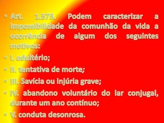 Art. 1.573. Podem caracterizar a impossibilidade da comunhão da vida a ocorrência de algum dos seguintes motivos: I. adultério; II. tentativa de morte;III. Savícia ou injúria grave; IV. abandono voluntário do lar conjugal, durante um ano contínuo; V. conduta desonrosa.