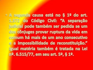 A segunda causa está no § 1º do art. 1.572 do Código Civil: “A separação judicial pode também ser pedida se um dos cônjuges provar ruptura da vida em comum há mais de um ano consecutivo e a impossibilidade de reconstituição.” Igual matéria também é tratada na Lei nº. 6.515/77, em seu art. 5º, § 1º.
