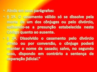 Ainda em seus parágrafos: § 1º. O casamento válido só se dissolve pela morte de um dos cônjuges ou pelo divórcio, aplicando-se a presunção estabelecida neste Código quanto ao ausente. § 2º. Dissolvido o casamento pelo divórcio direto ou por conversão, o cônjuge poderá manter o nome de casado; salvo, no segundo caso, dispondo em contrário a sentença de separação jidicial.” 