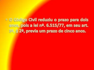 O Código Civil reduziu o prazo para dois anos, pois a lei nº. 6.515/77, em seu art. 5º, § 2º, previa um prazo de cinco anos.