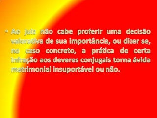 Ao juiz não cabe proferir uma decisão valorativa de sua importância, ou dizer se, no caso concreto, a prática de certa infração aos deveres conjugais torna ávida matrimonial insuportável ou não. 