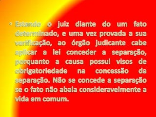 Estando o juiz diante do um fato determinado, e uma vez provada a sua verificação, ao órgão judicante cabe aplicar a lei conceder a separação, porquanto a causa possui visos de obrigatoriedade na concessão da separação. Não se concede a separação se o fato não abala consideravelmente a vida em comum.