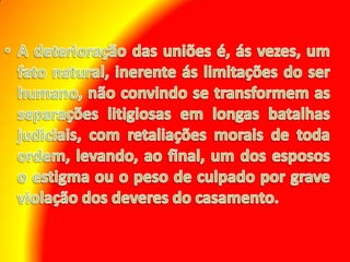 A deterioração das uniões é, ás vezes, um fato natural, inerente ás limitações do ser humano, não convindo se transformem as separações litigiosas em longas batalhas judiciais, com retaliações morais de toda ordem, levando, ao final, um dos esposos o estigma ou o peso de culpado por grave violação dos deveres do casamento.